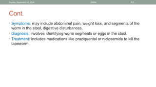 Sunday, September 22, 2024 JAMAL 13
Cont.
• Symptoms: may include abdominal pain, weight loss, and segments of the
worm in the stool, digestive disturbances.
• Diagnosis: involves identifying worm segments or eggs in the stool.
• Treatment: includes medications like praziquantel or niclosamide to kill the
tapeworm
 