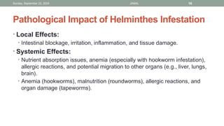 Sunday, September 22, 2024 JAMAL 16
Pathological Impact of Helminthes Infestation
• Local Effects:
• Intestinal blockage, irritation, inflammation, and tissue damage.
• Systemic Effects:
• Nutrient absorption issues, anemia (especially with hookworm infestation),
allergic reactions, and potential migration to other organs (e.g., liver, lungs,
brain).
• Anemia (hookworms), malnutrition (roundworms), allergic reactions, and
organ damage (tapeworms).
 