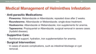 Sunday, September 22, 2024 JAMAL 17
Medical Management of Helminthes Infestation
• Anti-parasitic Medications:
• Pinworms: Mebendazole or Albendazole; repeated dose after 2 weeks.
• Roundworms: Albendazole or Mebendazole; single-dose treatment.
• Hookworms: Albendazole or Mebendazole; iron supplements for anemia.
• Tapeworms: Praziquantel or Albendazole; surgical removal in severe cases
(hydatid disease).
• Supportive Care:
• Nutritional support, hydration, iron supplementation for anemia.
• Surgical Intervention:
• In cases of severe complications, such as intestinal blockage or cyst
removal.
 