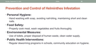 Sunday, September 22, 2024 JAMAL 19
Prevention and Control of Helminthes Infestation
• Personal Hygiene:
• Hand washing with soap, avoiding nail-biting, maintaining short and clean
nails.
• Food Safety:
• Properly cook meat, wash vegetables and fruits thoroughly.
• Environmental Measures:
• Use of toilets, proper disposal of human waste, clean water supply.
• Public Health Interventions:
• Regular deworming programs in schools, community education on hygiene.
 