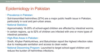 Sunday, September 22, 2024 JAMAL 5
Epidemiology in Pakistan
• Prevalence in Pakistan:
• Soil-transmitted helminthes (STH) are a major public health issue in Pakistan,
particularly in rural and peri-urban areas.
• National Statistics:
• Approximately 16-20% of school-aged children are affected by intestinal worms.
• In certain regions, up to 52% of children are infected with one or more types of
intestinal parasites.
• High-Risk Areas in Pakistan:
• Sindh, Khyber Pakhtunkhwa, and Baluchistan report the highest infection rates
due to inadequate sanitation and access to clean water.
• National Deworming Program: Launched to target school-aged children and
reduce the burden of helminthes infections.
 