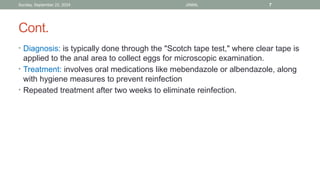 Sunday, September 22, 2024 JAMAL 7
Cont.
• Diagnosis: is typically done through the "Scotch tape test," where clear tape is
applied to the anal area to collect eggs for microscopic examination.
• Treatment: involves oral medications like mebendazole or albendazole, along
with hygiene measures to prevent reinfection
• Repeated treatment after two weeks to eliminate reinfection.
 