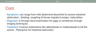 Sunday, September 22, 2024 JAMAL 9
Cont.
• Symptoms: can range from mild abdominal discomfort to severe intestinal
obstruction , bloating, coughing (if larvae migrate to lungs), malnutrition.
• Diagnosis: is through stool examination for eggs or sometimes through
imaging techniques.
• Treatment: involves medications like albendazole or mebendazole to kill the
worms , Piperazine for intestinal obstruction.
 