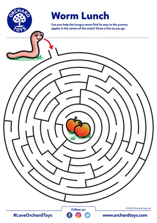 Worm Lunch
Can you help the hungry worm find its way to the yummy
apples in the centre of the maze? Draw a line as you go.
• • • • • • • • • • • • • • • • • • • • • • • • • • • • • • • • • • • • • • • • • • • • • • • • • • • • • • • • • • • • • • • • • • • • • • • • • • • • • • • • • • • • • • • • • •
© 2020 Orchard Toys Ltd
#LoveOrchardToys www.orchardtoys.com
Follow us:
 