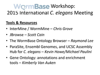 WormBase Workshop:
2015 International C. elegans Meeting
Tools & Resources
• InterMine / WormMine – Chris Grove
• JBrowse – Scott Cain
• The WormBase Ontology Browser – Raymond Lee
• ParaSite, Ensembl Genomes, and UCSC Assembly
Hub for C. elegans – Kevin Howe/Michael Paulini
• Gene Ontology: annotations and enrichment
tools – Kimberly Van Auken
 