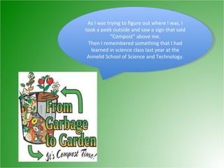 As I was trying to figure out where I was, I took a peek outside and saw a sign that said “Compost” above me. Then I remembered something that I had learned in science class last year at the Annelid School of Science and Technology. 