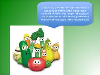 As I patiently waited for any sign that someone was going to find me in this hiding spot, I munched away on some composted asparagus and Brussel sprouts… that stuff is great! I don’t know why anyone would throw that stuff out?! 