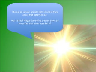Then in an instant, a bright light shined in from above that paralyzed me. Was I dead? Maybe something crashed down on me so fast that never even felt it? 