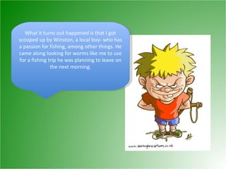 What it turns out happened is that I got scooped up by Winston, a local boy- who has a passion for fishing, among other things. He came along looking for worms like me to use for a fishing trip he was planning to leave on the next morning. 