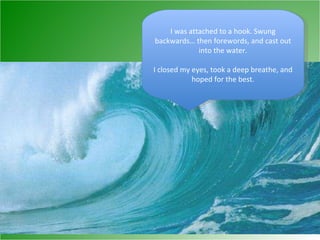 I was attached to a hook. Swung backwards… then forewords, and cast out into the water. I closed my eyes, took a deep breathe, and hoped for the best. 
