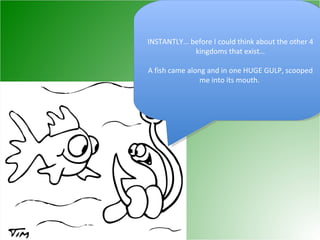 INSTANTLY… before I could think about the other 4 kingdoms that exist… A fish came along and in one HUGE GULP, scooped me into its mouth.  