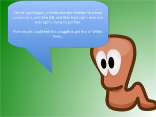 The struggle began, and this monster Vertebrate animal tossed right, and then left, and then back right- over and over again, trying to get free. From inside I could feel the struggle to get free of Willies hook… 