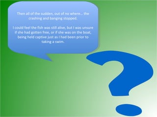 Then all of the sudden, out of no where… the crashing and banging stopped. I could feel the fish was still alive, but I was unsure if she had gotten free, or if she was on the boat, being held captive just as I had been prior to taking a swim. 