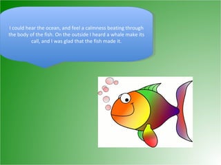 I could hear the ocean, and feel a calmness beating through the body of the fish. On the outside I heard a whale make its call, and I was glad that the fish made it. 