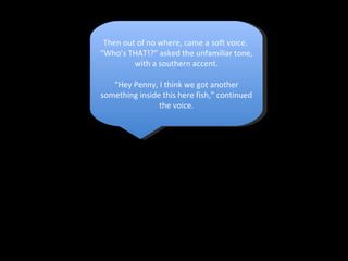 Then out of no where, came a soft voice.  “ Who’s THAT!?” asked the unfamiliar tone, with a southern accent. “ Hey Penny, I think we got another something inside this here fish,” continued the voice. 