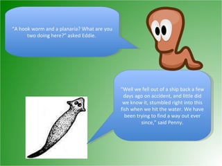 “ A hook worm and a planaria? What are you two doing here?” asked Eddie.  “ Well we fell out of a ship back a few days ago on accident, and little did we know it, stumbled right into this fish when we hit the water. We have been trying to find a way out ever since,” said Penny. 