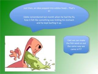 Just then, an idea popped into eddies head… That’s it! Eddie remembered last month when he had the flu how it felt like something was tickling his stomach and he kept barfing it up. I bet we can make the fish send us out the same way we came in?!? 