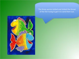 The three worms tickled and tickled the throat of the fish trying to get it to send them out. 