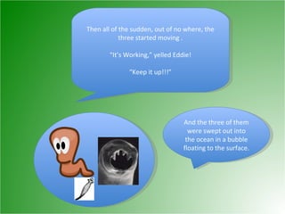 Then all of the sudden, out of no where, the three started moving . “ It’s Working,” yelled Eddie! “ Keep it up!!!” And the three of them were swept out into the ocean in a bubble floating to the surface. 