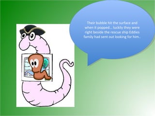 Their bubble hit the surface and when it popped… luckily they were right beside the rescue ship Eddies family had sent out looking for him..  