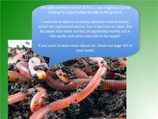 The night seemed normal at first. I was wiggling around, looking for a good place to hide in the ground. I had a lot of options available, because most Annelids, which are segmented worms, live in burrows or tubes. But be aware that there are lots of segmented worms out in the world, and some even live in the water! If you want to learn more about me, check out page 331 in your book! 