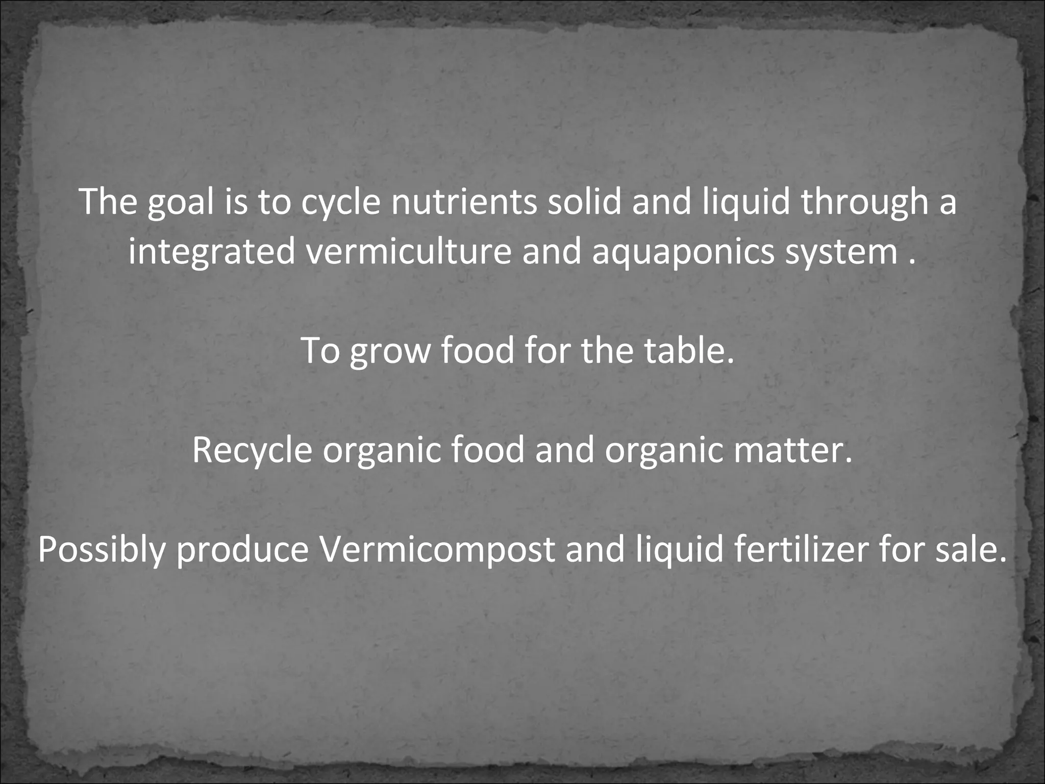 The goal is to cycle nutrients solid and liquid through a  integrated vermiculture and aquaponics system . To grow food for the table.  Recycle organic food and organic matter. Possibly produce Vermicompost and liquid fertilizer for sale. 