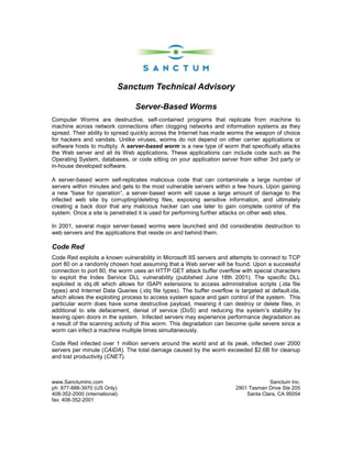 Sanctum Technical Advisory

                                 Server-Based Worms
Computer Worms are destructive, self-contained programs that replicate from machine to
machine across network connections often clogging networks and information systems as they
spread. Their ability to spread quickly across the Internet has made worms the weapon of choice
for hackers and vandals. Unlike viruses, worms do not depend on other carrier applications or
software hosts to multiply. A server-based worm is a new type of worm that specifically attacks
the Web server and all its Web applications. These applications can include code such as the
Operating System, databases, or code sitting on your application server from either 3rd party or
in-house developed software.

A server-based worm self-replicates malicious code that can contaminate a large number of
servers within minutes and gets to the most vulnerable servers within a few hours. Upon gaining
a new “base for