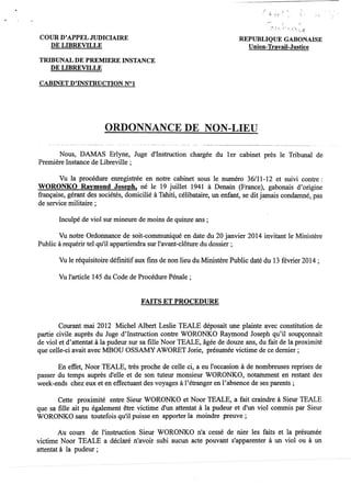 COUR D'APPEL JUDICIAIRE
DE LIBREVILLE
TRIBUNAL DE PREMIERE INSTANCE
DE LmREVILLE
CABINET D'INSTRUCTION N°l
; ,
~. ;'
."" . ' "(- '.. ',,'1. ~"'~
REPUBLIQUE GABONAISE
Union-Travail-Justice
ORDONNANCE DE NON-LIEU
Nous, DAMAS Erlyne, Juge d'Instruction chargée du 1er cabinet près le Tribunal de
Première Instance de Libreville ;
Vu la procédure enregistrée en notre cabinet sous le numéro 36/11-12 et suivi contre:
WORONKO Raymond Joseph, né le 19 juillet 1941 à Denain (France), gabonais d'origine
française, gérant des sociétés, domicilié à Tahiti, célibataire, un enfant, se dit jamais condamné, pas
de service militaire;
Inculpé de viol sur mineure de moins de quinze ans ;
Vu notre Ordonnance de soit-communiqué en date du 20 janvier 2014 invitant le Ministère
Public à requérir tel qu'il appartiendra sur l'avant-clôture du dossier;
Vu le réquisitoire définitifaux fms de non lieu du Ministère Public daté du 13 février 2014 ;
Vu l'article 145 du Code de Procédure Pénale;
FAITS ET PROCEDURE
Courant mai 2012 Michel Albert Leslie TEALE déposait une plainte avec constitution de
partie civile auprès du Juge d'Instruction contre WORONKO Raymond Joseph qu'il soupçonnait
de viol et d'attentat à la pudeur sur sa fille Noor TEALE, âgée de douze ans, du fait de la proximité
que celle-ci avait avec MBOU OSSAMYAWORET Jorie, présumée victime de ce dernier;
En effet, Noor TEALE, très proche de celle ci, a eu l'occasion à de nombreuses reprises de
passer du temps auprès d'elle et de sOn tuteur monsieur WORONKO, notamment en restant des
week-ends chez eux et en effectuant des voyages à l'étranger en l'absence de ses parents;
Cette proximité entre Sieur WORONKO et Noor TEALE, a fait craindre à Sieur TEALE
que sa fille ait pu également être victime d'un attentat à la pudeur et d'un viol commis par Sieur
WORONKO sans toutefois qu'il puisse en apporter la moindre preuve;
Au cours de l'instruction SIeur WORONKO n'a cessé de nier les faits et la présumée
victime Noor tEALE a déclaré n'avoir subi aucun acte pouvant s'apparenter à un viol ou à un
attentat à la pudeur ;
,
"
 