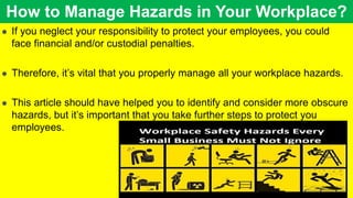 How to Manage Hazards in Your Workplace?
 If you neglect your responsibility to protect your employees, you could
face financial and/or custodial penalties.
 Therefore, it’s vital that you properly manage all your workplace hazards.
 This article should have helped you to identify and consider more obscure
hazards, but it’s important that you take further steps to protect you
employees.
 