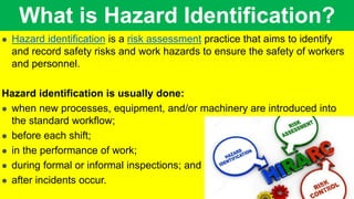 What is Hazard Identification?
 Hazard identification is a risk assessment practice that aims to identify
and record safety risks and work hazards to ensure the safety of workers
and personnel.
Hazard identification is usually done:
 when new processes, equipment, and/or machinery are introduced into
the standard workflow;
 before each shift;
 in the performance of work;
 during formal or informal inspections; and
 after incidents occur.
 