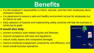 Benefits
 It is the employer’s responsibility to inform, educate, and train their employees about
workplace hazards.
 It is paramount to ensure a safe and healthy environment not just for employees but
for clients as well.
 Early detection of hazards and implementing safety practices will help the business in
achieving its goals.
It would also help:
 prevent numerous work-related injuries and illnesses;
 improve compliance with laws and regulations;
 reduce costly repairs and unexpected damages;
 improve employee engagement, productivity, and efficiency; and
 boost overall business operations.
 