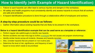 How to Identify (with Example of Hazard Identification)
 Failure to spot hazards can often lead to serious injuries and dangers in the workplace.
 All safety and health programs must consistently identify and assess hazards to ensure that all workers
are safe and protected.
 A hazard identification procedure is done through a collaborative effort of employers and workers.
A step-by-step procedure could be as follows:
 Gather information about existing hazards that are likely to be present in the workplace.
Below is a hazard identification example that can be used serve as a template or reference:
 Perform regular site walkthroughs to identify new hazards.
 Review accidents and near-miss logs to further investigate the root causes and program shortcomings.
 Identify similar trends across all incidents, illnesses and hazards recorded.
 Also, consider hazards that are present on non-routine jobs.
 Determine the level of risk, significance, and frequency of each
hazard to know which needs to be prioritized
 