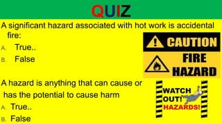 QUIZ
A significant hazard associated with hot work is accidental
fire:
A. True..
B. False
A hazard is anything that can cause or
has the potential to cause harm
A. True..
B. False
 