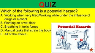 QUIZ
Which of the following is a potential hazard?
A. Working when very tired/Working while under the influence of
drugs or alcohol
B. Working on a wet floor
C. Breathing in toxic fumes
D. Manual tasks that strain the body
E. All of the above..
 