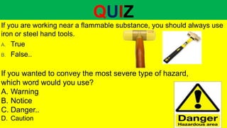 QUIZ
If you are working near a flammable substance, you should always use
iron or steel hand tools.
A. True
B. False..
If you wanted to convey the most severe type of hazard,
which word would you use?
A. Warning
B. Notice
C. Danger..
D. Caution
 