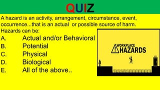 QUIZ
A hazard is an activity, arrangement, circumstance, event,
occurrence...that is an actual or possible source of harm.
Hazards can be:
A. Actual and/or Behavioral
B. Potential
C. Physical
D. Biological
E. All of the above..
 