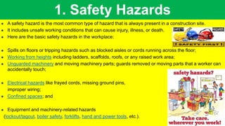 1. Safety Hazards
 A safety hazard is the most common type of hazard that is always present in a construction site.
 It includes unsafe working conditions that can cause injury, illness, or death.
 Here are the basic safety hazards in the workplace:
 Spills on floors or tripping hazards such as blocked aisles or cords running across the floor;
 Working from heights including ladders, scaffolds, roofs, or any raised work area;
 Unguarded machinery and moving machinery parts; guards removed or moving parts that a worker can
accidentally touch;
 Electrical hazards like frayed cords, missing ground pins,
improper wiring;
 Confined spaces; and
 Equipment and machinery-related hazards
(lockout/tagout, boiler safety, forklifts, hand and power tools, etc.).
 