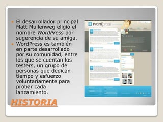  El desarrollador principal
  Matt Mullenweg eligió el
  nombre WordPress por
  sugerencia de su amiga.
 WordPress es también
  en parte desarrollado
  por su comunidad, entre
  los que se cuentan los
  testers, un grupo de
  personas que dedican
  tiempo y esfuerzo
  voluntariamente para
  probar cada
  lanzamiento.

HISTORIA
 