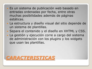    Es un sistema de publicación web basado en
    entradas ordenadas por fecha, entre otras
    muchas posibilidades además de páginas
    estáticas.
   La estructura y diseño visual del sitio depende de
    un sistema de plantillas.
   Separa el contenido y el diseño en XHTML y CSS.
   La gestión y ejecución corre a cargo del sistema
    de administración con los plugins y los widgets
    que usan las plantillas.




CARACTERISTICAS
 
