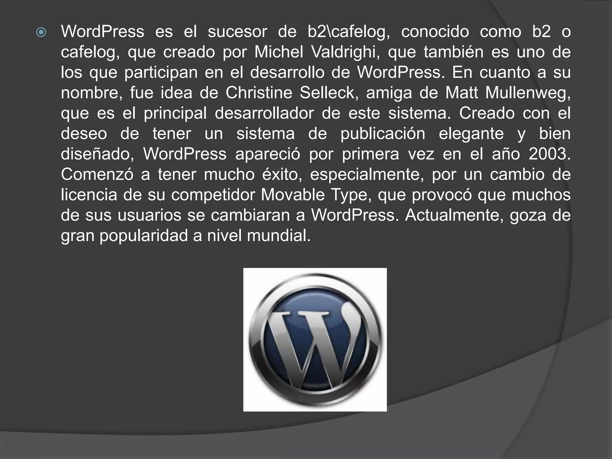    WordPress es el sucesor de b2cafelog, conocido como b2 o
    cafelog, que creado por Michel Valdrighi, que también es uno de
    los que participan en el desarrollo de WordPress. En cuanto a su
    nombre, fue idea de Christine Selleck, amiga de Matt Mullenweg,
    que es el principal desarrollador de este sistema. Creado con el
    deseo de tener un sistema de publicación elegante y bien
    diseñado, WordPress apareció por primera vez en el año 2003.
    Comenzó a tener mucho éxito, especialmente, por un cambio de
    licencia de su competidor Movable Type, que provocó que muchos
    de sus usuarios se cambiaran a WordPress. Actualmente, goza de
    gran popularidad a nivel mundial.
 