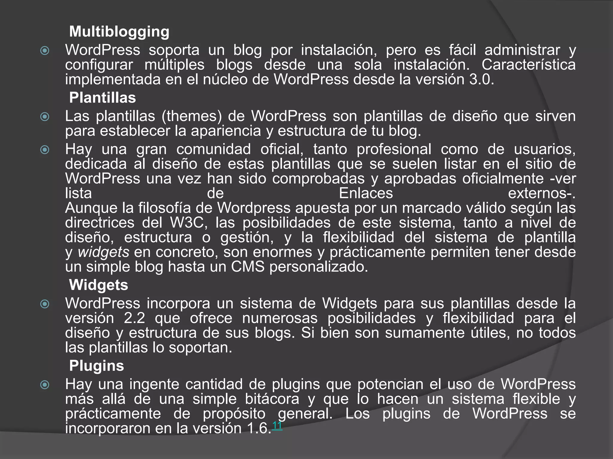 Multiblogging
   WordPress soporta un blog por instalación, pero es fácil administrar y
    configurar múltiples blogs desde una sola instalación. Característica
    implementada en el núcleo de WordPress desde la versión 3.0.
     Plantillas
   Las plantillas (themes) de WordPress son plantillas de diseño que sirven
    para establecer la apariencia y estructura de tu blog.
   Hay una gran comunidad oficial, tanto profesional como de usuarios,
    dedicada al diseño de estas plantillas que se suelen listar en el sitio de
    WordPress una vez han sido comprobadas y aprobadas oficialmente -ver
    lista                  de                Enlaces               externos-.
    Aunque la filosofía de Wordpress apuesta por un marcado válido según las
    directrices del W3C, las posibilidades de este sistema, tanto a nivel de
    diseño, estructura o gestión, y la flexibilidad del sistema de plantilla
    y widgets en concreto, son enormes y prácticamente permiten tener desde
    un simple blog hasta un CMS personalizado.
     Widgets
   WordPress incorpora un sistema de Widgets para sus plantillas desde la
    versión 2.2 que ofrece numerosas posibilidades y flexibilidad para el
    diseño y estructura de sus blogs. Si bien son sumamente útiles, no todos
    las plantillas lo soportan.
     Plugins
   Hay una ingente cantidad de plugins que potencian el uso de WordPress
    más allá de una simple bitácora y que lo hacen un sistema flexible y
    prácticamente de propósito general. Los plugins de WordPress se
    incorporaron en la versión 1.6.11
 