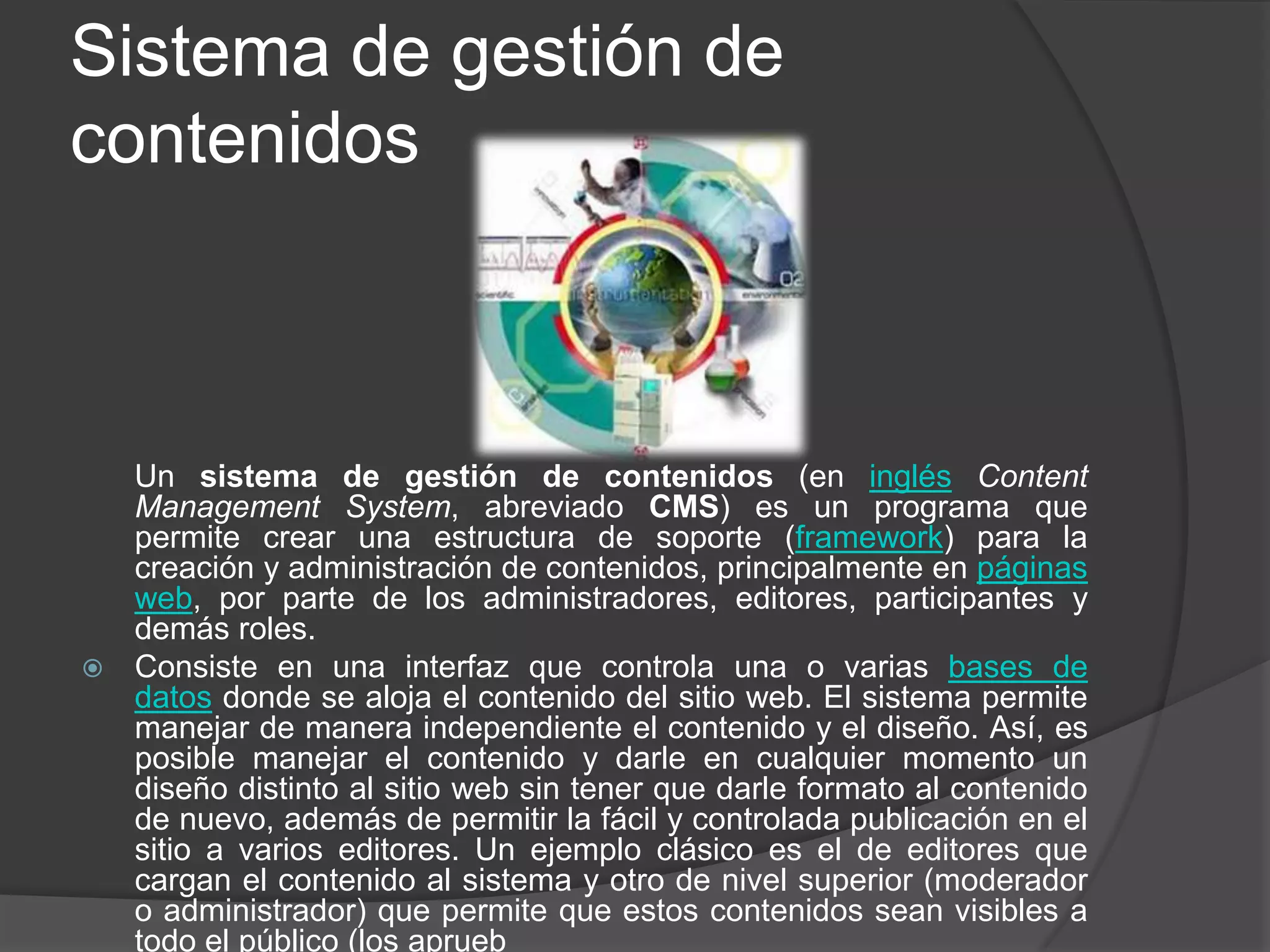 Sistema de gestión de
contenidos



  Un sistema de gestión de contenidos (en inglés Content
  Management System, abreviado CMS) es un programa que
  permite crear una estructura de soporte (framework) para la
  creación y administración de contenidos, principalmente en páginas
  web, por parte de los administradores, editores, participantes y
  demás roles.
 Consiste en una interfaz que controla una o varias bases de
  datos donde se aloja el contenido del sitio web. El sistema permite
  manejar de manera independiente el contenido y el diseño. Así, es
  posible manejar el contenido y darle en cualquier momento un
  diseño distinto al sitio web sin tener que darle formato al contenido
  de nuevo, además de permitir la fácil y controlada publicación en el
  sitio a varios editores. Un ejemplo clásico es el de editores que
  cargan el contenido al sistema y otro de nivel superior (moderador
  o administrador) que permite que estos contenidos sean visibles a
  todo el público (los aprueb
 