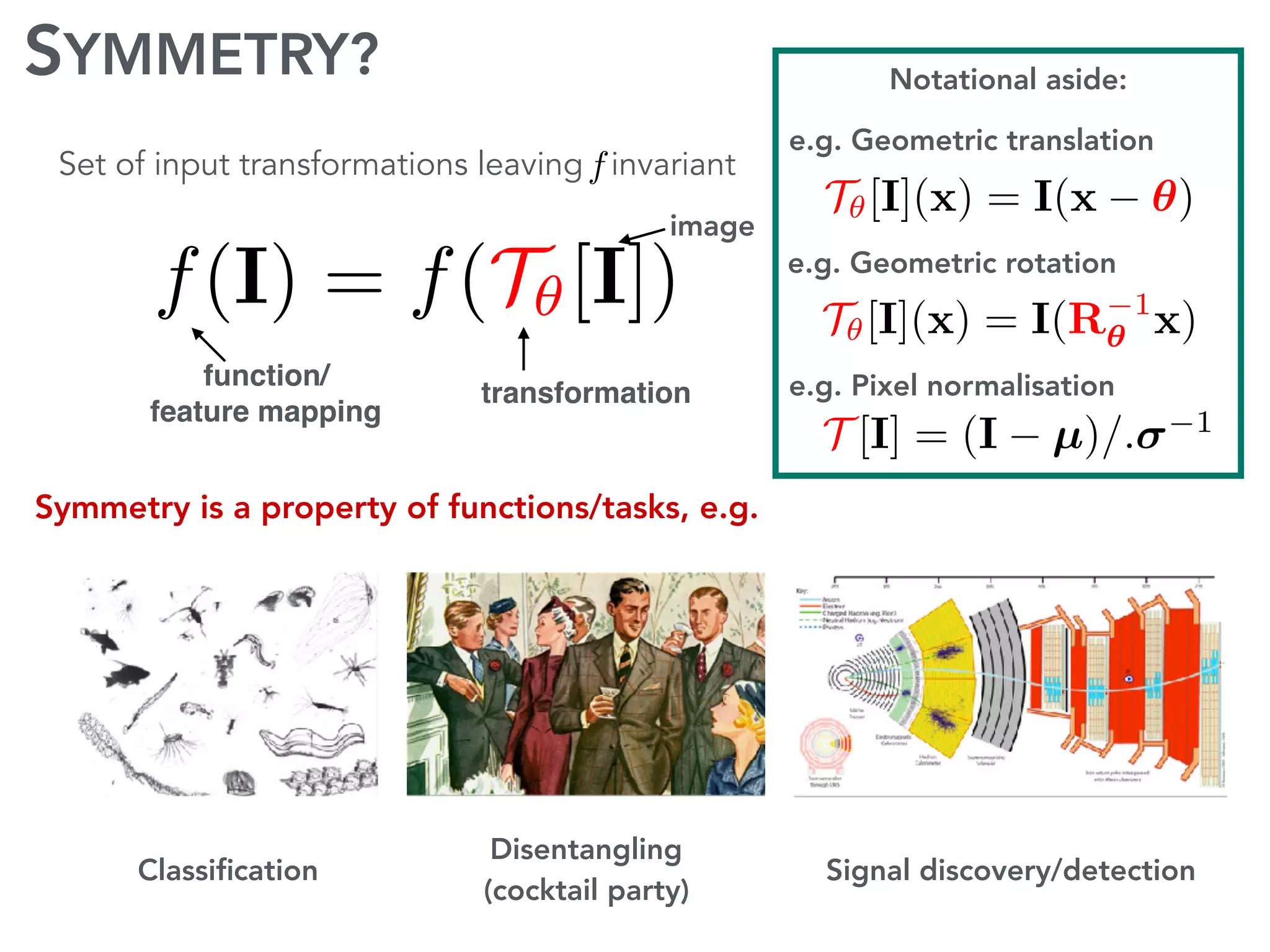 SYMMETRY?
f(I) = f(T✓[I])
Notational aside:
T✓[I](x) = I(x ✓)
T✓[I](x) = I(R 1
✓ x)
T [I] = (I µ)/. 1
function/
feature mapping
image
transformation
Symmetry is a property of functions/tasks, e.g.
Classiﬁcation
Disentangling
(cocktail party)
Signal discovery/detection
e.g. Geometric translation
e.g. Geometric rotation
e.g. Pixel normalisation
Set of input transformations leaving invariantS✓[f](I) = f(T✓[I])
 