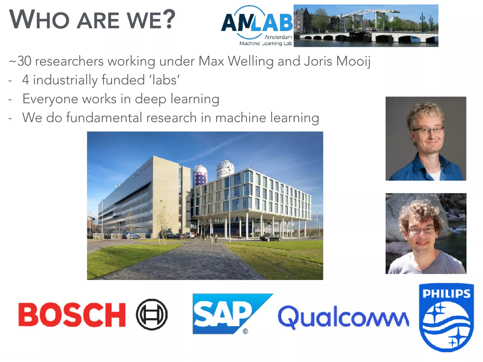 WHO ARE WE?
~30 researchers working under Max Welling and Joris Mooij
- 4 industrially funded ‘labs’
- Everyone works in deep learning
- We do fundamental research in machine learning
 