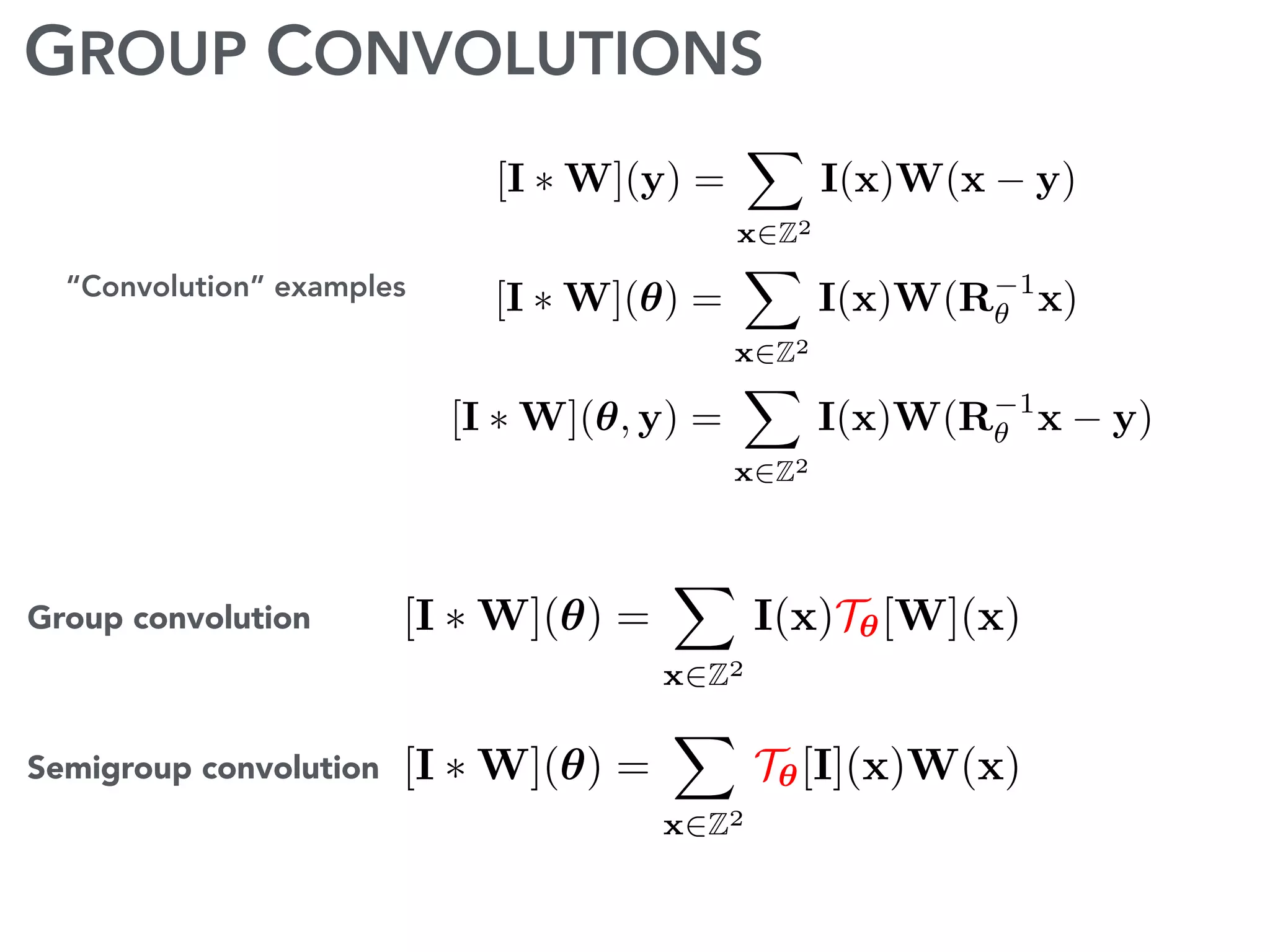 GROUP CONVOLUTIONS
“Convolution” examples [I ⇤ W](✓) =
X
x2Z2
I(x)W(R 1
✓ x)
[I ⇤ W](y) =
X
x2Z2
I(x)W(x y)
[I ⇤ W](✓, y) =
X
x2Z2
I(x)W(R 1
✓ x y)
[I ⇤ W](✓) =
X
x2Z2
I(x)T✓[W](x)Group convolution
[I ⇤ W](✓) =
X
x2Z2
T✓[I](x)W(x)Semigroup convolution
 