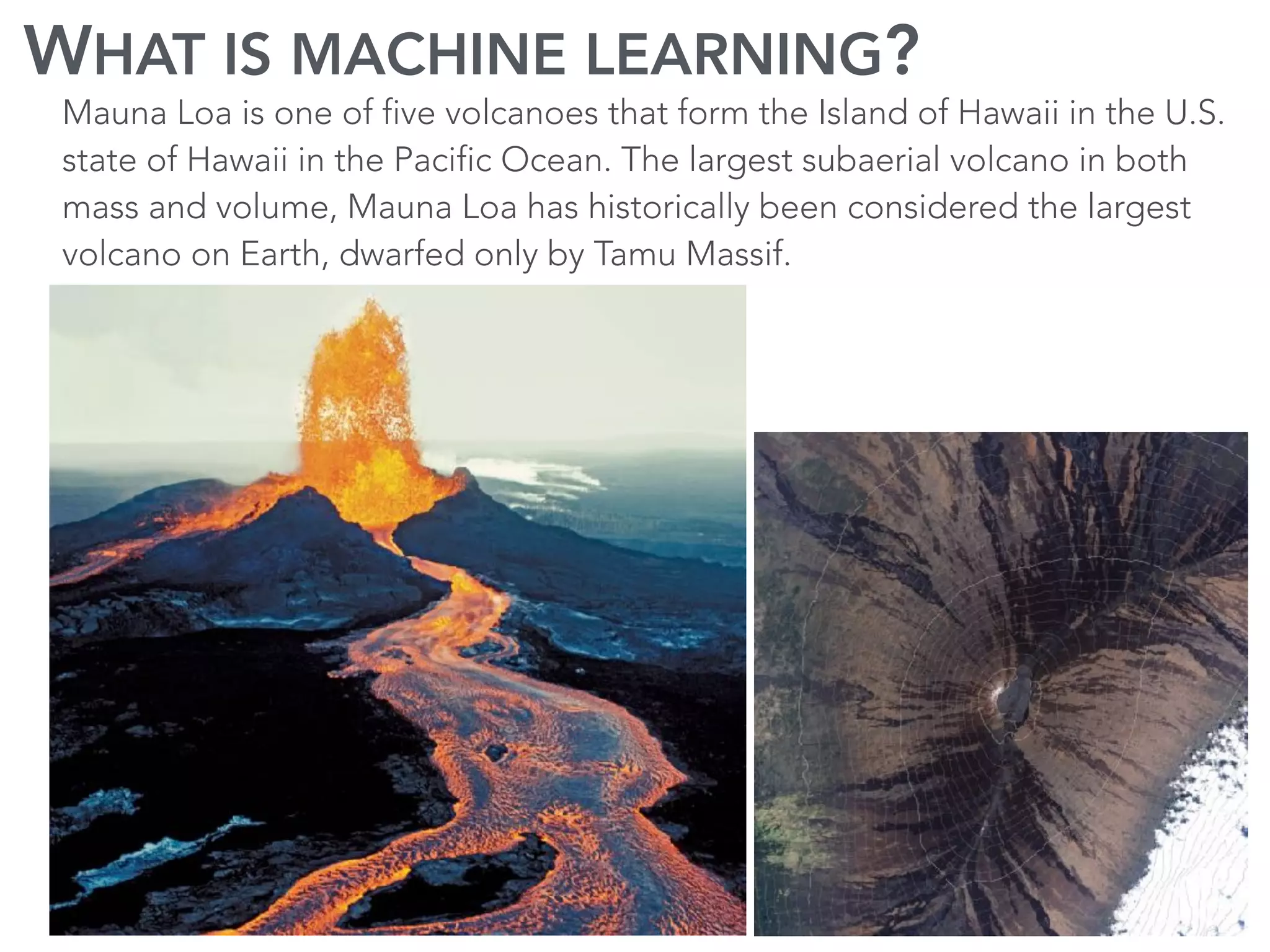 WHAT IS MACHINE LEARNING?
Mauna Loa is one of five volcanoes that form the Island of Hawaii in the U.S.
state of Hawaii in the Pacific Ocean. The largest subaerial volcano in both
mass and volume, Mauna Loa has historically been considered the largest
volcano on Earth, dwarfed only by Tamu Massif.
 