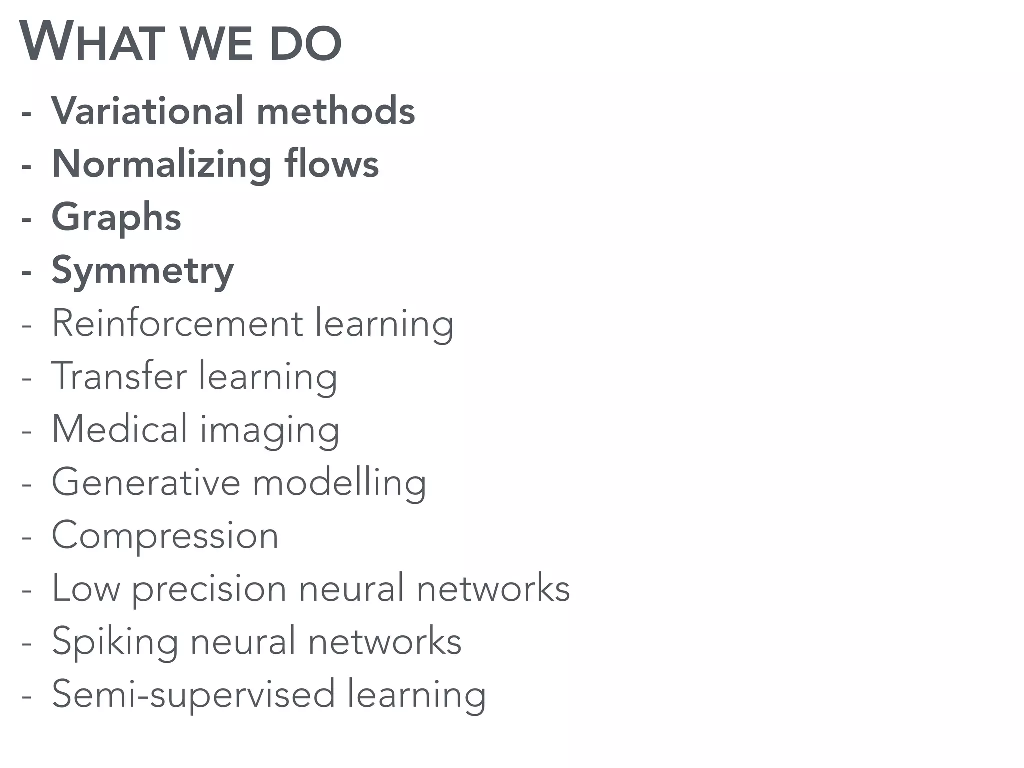 WHAT WE DO
- Variational methods
- Normalizing ﬂows
- Graphs
- Symmetry
- Reinforcement learning
- Transfer learning
- Medical imaging
- Generative modelling
- Compression
- Low precision neural networks
- Spiking neural networks
- Semi-supervised learning
 