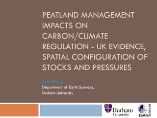 PEATLAND MANAGEMENT
IMPACTS ON
CARBON/CLIMATE
REGULATION - UK EVIDENCE,
SPATIAL CONFIGURATION OF
STOCKS AND PRESSURES
Fred Worrall,
Department of Earth Sciences,
Durham University
 