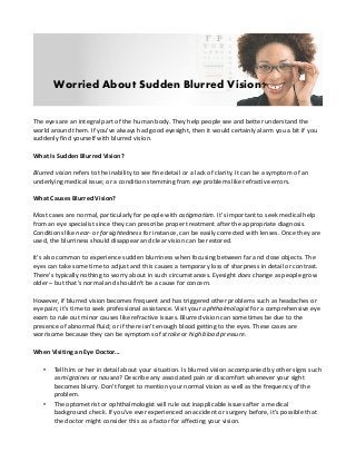 Worried About Sudden Blurred Vision?
The eyes are an integral part of the human body. They help people see and better understand the
world around them. If you've always had good eyesight, then it would certainly alarm you a bit if you
suddenly find yourself with blurred vision.
What Is Sudden Blurred Vision?
Blurred vision refers to the inability to see fine detail or a lack of clarity. It can be a symptom of an
underlying medical issue; or a condition stemming from eye problems like refractive errors.
What Causes Blurred Vision?
Most cases are normal, particularly for people with astigmatism. It's important to seek medical help
from an eye specialist since they can prescribe proper treatment after the appropriate diagnosis.
Conditions like near- or farsightedness for instance, can be easily corrected with lenses. Once they are
used, the blurriness should disappear and clear vision can be restored.
It's also common to experience sudden blurriness when focusing between far and close objects. The
eyes can take some time to adjust and this causes a temporary loss of sharpness in detail or contrast.
There's typically nothing to worry about in such circumstances. Eyesight does change as people grow
older – but that's normal and shouldn't be a cause for concern.
However, if blurred vision becomes frequent and has triggered other problems such as headaches or
eye pain; it's time to seek professional assistance. Visit your ophthalmologist for a comprehensive eye
exam to rule out minor causes like refractive issues. Blurred vision can sometimes be due to the
presence of abnormal fluid; or if there isn't enough blood getting to the eyes. These cases are
worrisome because they can be symptoms of stroke or high blood pressure.
When Visiting an Eye Doctor...
•

•

Tell him or her in detail about your situation. Is blurred vision accompanied by other signs such
as migraines or nausea? Describe any associated pain or discomfort whenever your sight
becomes blurry. Don't forget to mention your normal vision as well as the frequency of the
problem.
The optometrist or ophthalmologist will rule out inapplicable issues after a medical
background check. If you've ever experienced an accident or surgery before, it's possible that
the doctor might consider this as a factor for affecting your vision.

 