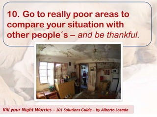 10. Go to really poor areas to
  compare your situation with
  other people´s – and be thankful.




Kill your Night Worries – 101 Solutions Guide – by Alberto Losada
 